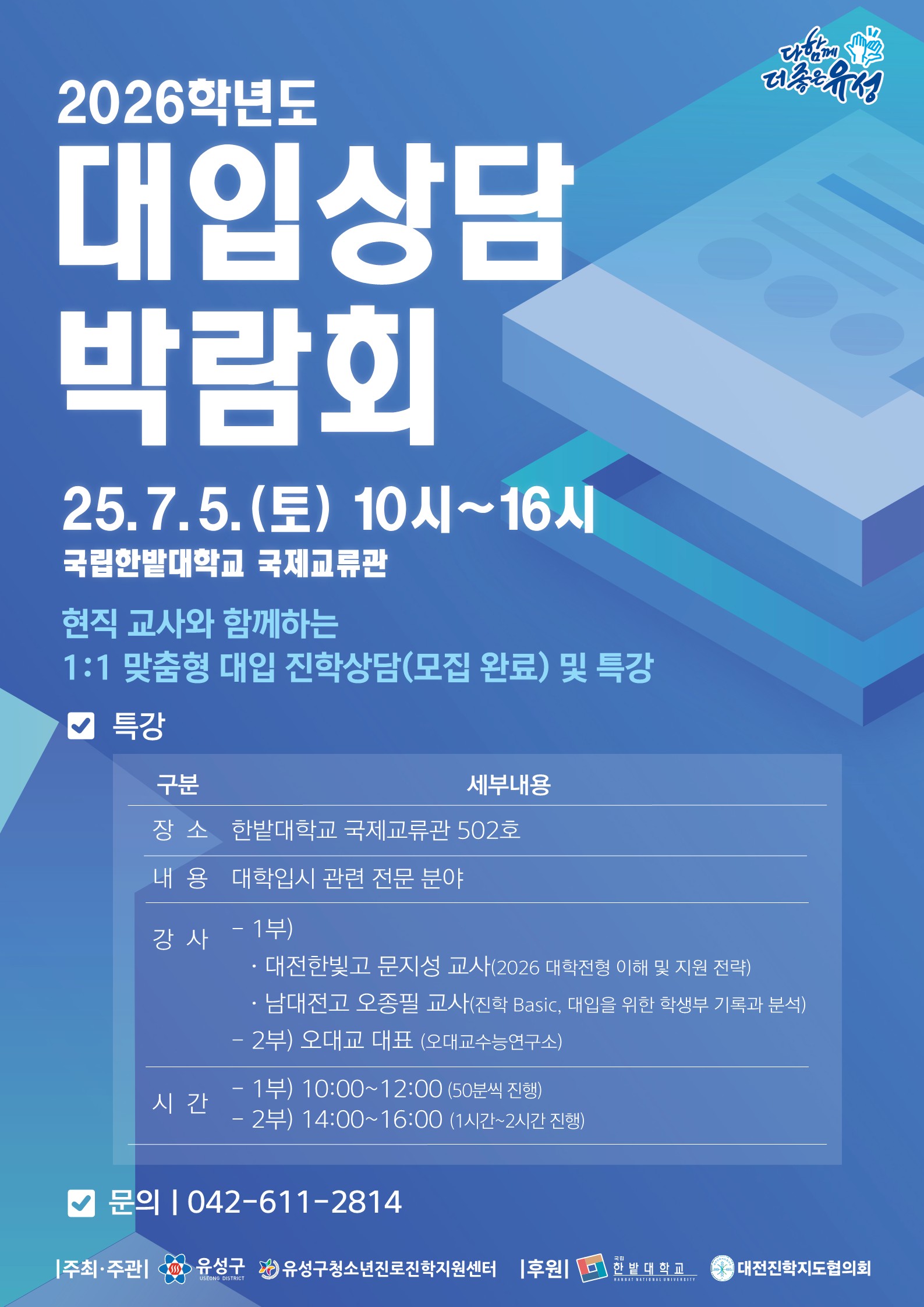 2026학년도 대입상담 박람회 25.7.5.(토) 10시~16시 국립한밭대학교 국제교류관 현직 교사와 함께하는 1:1 맞춤형 대입  진학상담(모집 완료) 및 특강 특강 장 소 한밭대학교 국제교류관 502호 내 용 대학입시 관련 전문 분야 강 사 - 1부) · 대전한빛고 문지성 교사(2026 대학전형 이해 및 지원 전략) · 남대전고 오종필 교사(진학 Basic, 대입을 위한 학생부 기록과 분석) - 2부) 오대교 대표 (오대교수능연구소) - 1부) 10:00~12:00 (50분씩 진행) - 2부) 14:00~16:00 (1시간~2시간 진행) 문의  042-611-2814 주최·주관 유성구 유성구청소년진로진학지원센터 후원 한밭대학교 대전진학지도협의회