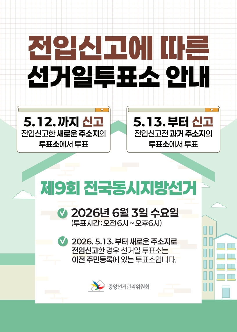<전입신고에 따른 선거일투표소 안내> 5. 12.까지 신고: 전입신고한 새로운 주소지의 투표소에서 투표 5. 13.부터 신고: 전입신고전 과거주소지의 투표소에서 투표  <제9회 전국동시지방선거> - 2026. 6. 3.(수) 오전 6시 ~ 오후 6시 - 2026. 5. 13.부터 새로운 주소지로 전입신고한 경우 선거일투표소는 이전 주민등록에 있는 투표소입니다. 