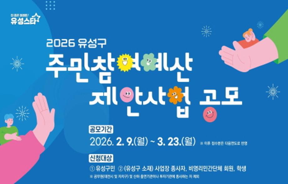 2026 주민참여예산 제안사업 공모

유성구가 오는 3월 23일(월)까지 주민이 직접 제안, 결정하는 '2026 주민참여예산제' 사업을 공모합니다.

유성구민이면 누구나 신청 가능하고 유성구 소재 사업장 종사자, 비영리민간단체 회원, 학생도 접수 가능합니다.

공모분야는 구민이 필요하다고 느끼는 모든 사업에 해당하며, '구정참여형'은 총 4억원, '동 단위 계획형'은 각각 7,500만원이 배정 될 예정입니다.

접수된 사업은 주민총회와 참여예산구민위원회의 심사를 거쳐 최종 선정되며, '2027년 유성구 본예산(안)'에 편성 됩니다.

실생활에 도움 되고 우리 마을에 필요한 사업이 진행 될 수 있도록 많은 관심 바랍니다.

[2026년 주민참여예산제 제안하기]
▪ 기 간 : 2026. 2. 9.(월) ~ 2026. 3. 23.(월)
▪ 대 상 : 유성구민(유성구 소재 사업장 종사자, 비영리민간단체 회원, 학생)
※공무원(대전시와 자치구)및 산하 출연기관, 투자기관에 종사자 제외
▪ 내 용 : 유성구민에게 필요한 모든 사업(구정 참여형 또는 마을단위)
▪ 신 청 : QR코드, 홈페이지(https://buly.kr/EopTktX)
▪ 문 의 : 유성구청 마을자치과(☎ 042-611-2203)