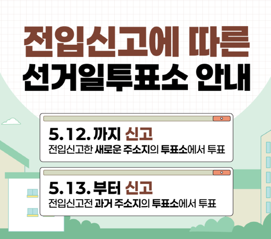 <전입신고에 따른 선거일투표소 안내>
5. 12.까지 신고: 전입신고한 새로운 주소지의 투표소에서 투표
5. 13.부터 신고: 전입신고전 과거주소지의 투표소에서 투표

<제9회 전국동시지방선거>
- 2026. 6. 3.(수) 오전 6시 ~ 오후 6시
- 2026. 5. 13.부터 새로운 주소지로 전입신고한 경우 선거일투표소는 이전 주민등록에 있는 투표소입니다.