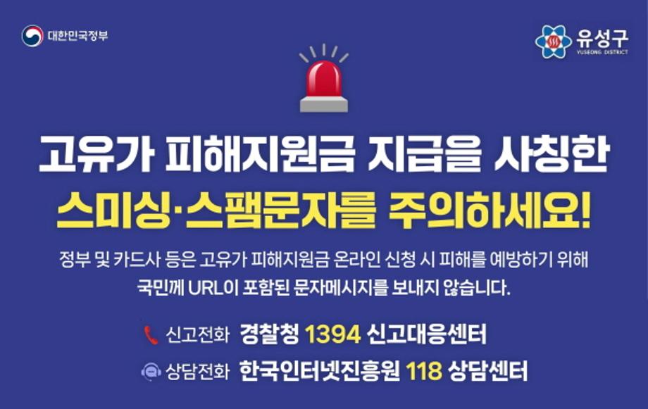 고유가 피해지원금 지급 '사칭 스미싱 주의'
고유가 피해지원금 신청과 관련, 스미싱 시도 사례가 계속됨에 따라 각별한 주의가 필요합니다.
스미싱이란, 악성 앱 주소가 포함된 휴대폰 문자를 전송 후 이용자가 앱 설치 또는 전화를 하도록 유도해 금융정보·개인정보 등을 탈취하는 수법 입니다.

★ 고유가 피해지원금 신청 문자에는 인터넷주소(URL) 등 연결 링크가 없습니다. 절대 클릭하지 마세요!
★ 이런 문자는 스미싱입니다!
 ▪'정부지원금', '긴급생계비' 문구 포함
 ▪앱 설치나 개인정보 입력 유도
 ▪클릭 유도 링크가 있음
★ 실제 피해 사례
 ▪문자 클릭 → 악성 앱 설치
 ▪금융정보 및 개인정보 탈취
 ▪소액결제 피해 등
★ 이렇게 예방하세요!
 ▪문자 내 링크 클릭 금지
 ▪앱은 공식 스토어에서만 설치
 ▪백신 앱 설치 및 업데이트
※ 스미싱 신고
 ▪한국인터넷진흥원 상담센터 신고 ☎118
 ▪경찰청 보이스피싱 신고 ☎112