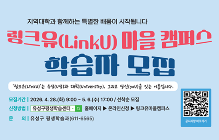 2026 링크유 마을캠퍼스 학습자 모집
동 주민자치회와 지역대학이 함께 하는 특별한 배움이 시작됩니다.
모집기간: 2026. 4. 28.(화) 9:00 ~ 5. 6.(수) 17:00
          <회원가입 후 수강신청 가능>
운영기간: 2026. 5. 11.(월) ~ 7. 1.(수) / 강좌 별 상이
운영대상: 유성구민 ※ 해당 동 거주 주민 우선 선정
신청방법: 유성구평생학습센터 홈페이지 내 온라인신청, 링크유마을
          캠퍼스 탭에서 신청 가능합니다.
문    의: 유성구 평생학습과(611-6565)
         원신흥동 주민자치회(822-6910) 상대동 주민자치회(716-7141)
         온천2동 주민자치회(822-6765) 신성동 주민자치회(611-6782)