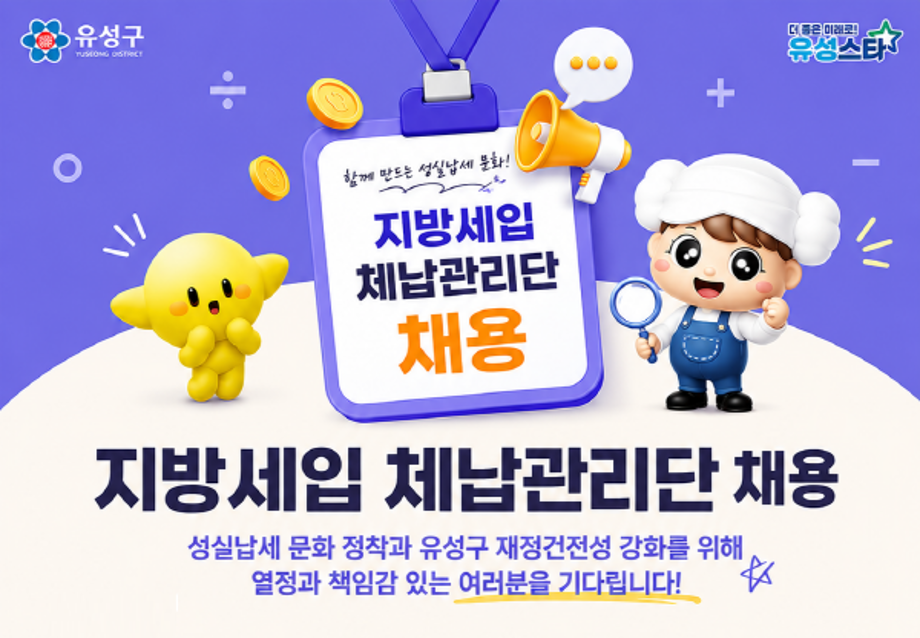 지방세입 체납관리단 채용

성실납세 문화 정착과 유성구 재정건전성 강화를 위해 열정과 책임감 있는 여러분을 기다립니다.

모집개요 지방세입 체납액 징수 및 체납관리 업무를 수행할 기간제근로자 채용

원서접수기간 2026.6.22.(월)~2026.6.25.(목)

주요업무 체납자 재산조사 및 실태조사/체납안내문 발송 및 전화독려/체납처분 업무 지원등

지원자격 공고일 현재 만 18세 이상으로 성실하고 책임감 있는 분/유성구에 거주하는 분

접수방법 유성구청 홈페이지 공고문 확인 후 이메일 또는 방문접수

문의처 유성구청 체납관리팀(611-2236)