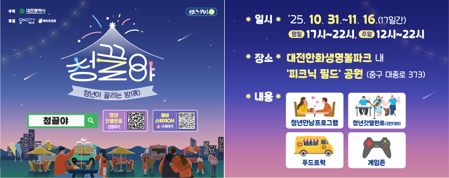 대전광역시에서 실효성 있는 청년정책 추진을 위해 청년세대의 고민을 직접
청취하고 소통을 강화하기 위한 2025 청년 소통·공감(스위치ON) "청끌夜"
행사를 개최할 예정이오니, 관심있는 청년들의 많은 참여 바랍니다.

▪일    시 : 2025. 10. 31. ~ 11. 16. / 17일간
             (평일) 17시~22시  (주말) 12시~22시
▪장    소 : 대전한화생명볼파크 내 ‘피크닉 필드’ 공원(중구 대종로 373)
▪내    용 : 청년만남프로그램, 청년갓텔런트(경연대회), 푸드트럭, 게임존