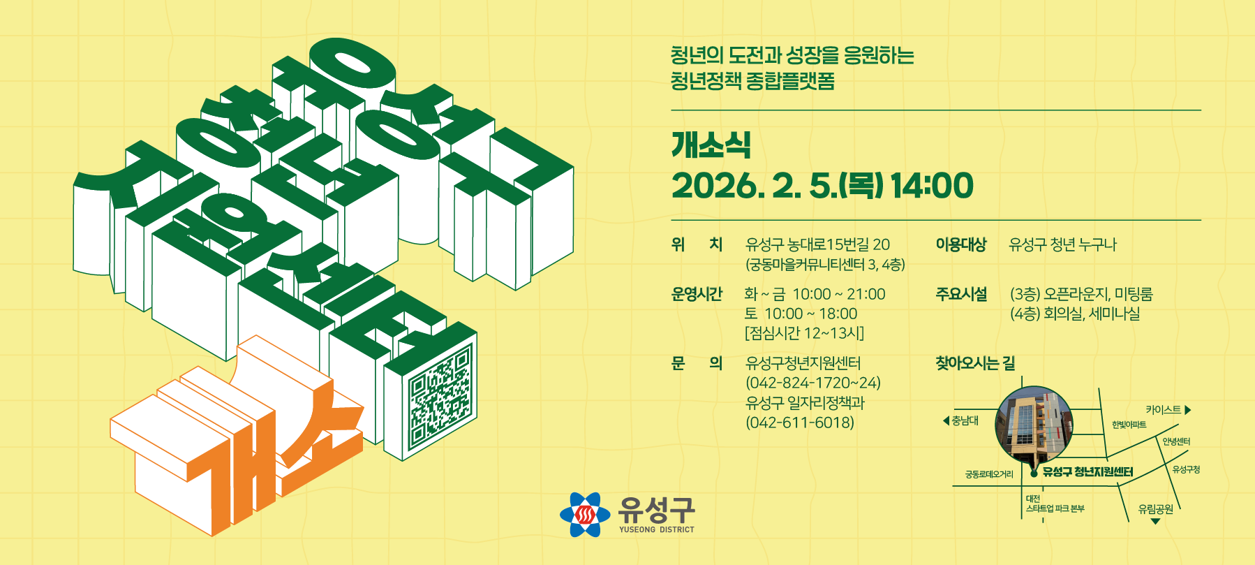 청년들의 소통과 교류의 플랫폼이 될
유성구청년지원센터를 2월 5일 개소합니다.
 
■ 개소시기 : 2026. 2. 5.(목)10:00 *개소식 14시
■ 위      치 : 유성구 농대로15번길 20(궁동마을커뮤니티센터 3, 4층)
■ 이용대상 : 유성구 청년 누구나(18세~39세)
■ 운영시간 : (화 ~ 금) 10:00~21:00  (토) 10:00~18:00  *점심시간 12~13시
■ 주요시설 : (3층) 오픈라운지, 미팅룸  (4층) 회의실, 세미나실
■ 문     의 : 일자리정책과 ☎ 042-611-6018                         