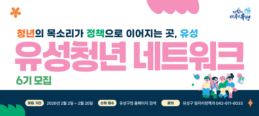 대전광역시 유성구에서는 청년의 다양한 의견을 반영한 청년정책을 발굴하고 청년 주도의 사회참여 확대를

위한 청년네트워크 위원을 다음과 같이 모집하오니 관심있는 청년들의 많은 참여바랍니다.



ㅇ모집기간 : 2026. 2. 2.(월) ~ 2026. 2. 20.(금)



ㅇ모집인원 : 30명 이내



ㅇ모집대상 : 청년문제와 정책에 관심을 갖고 유성구 청년네트워크 활동에 적극 참여할 수 있는 청년


[세부자격] 공고일 현재 만 18세 이상 ~ 39세 이하의 청년으로 아래 조건을 어느 한개 이상 충족하는 자

                    (신청연령 : 공고일 기준 만나이(생년월일) 기준)

- 유성구에 주민등록을 둔 청년

- 유성구 소재 대학에서 수학하고 있는 청년(재학, 휴학, 대학원생 포함)

- 유성구에 직장(사업장)이 있는 청년사업가 및 재직자
 



ㅇ활동기간 : 2026년 3월 ~ 12월까지 / 약 10개월



ㅇ활동내용 : 네트워킹 및 교류활동, 청년정책제안,구정참여 등

                     - 매월 전체 회의(모임)와 팀 활동(모임) / 각 1회 이상

                     * (모임일시) 매월 첫째주 또는 셋째주 화요일 19시 30분(예정)



ㅇ활동혜택 : 회의 참석수당 지급, 정책정보 공유, 활동확인서 발급 등



ㅇ신청방법 : 붙임 신청서 작성 후 담당자 이메일 제출(topsungb2@korea.kr)



ㅇ선정방법 : 선착순에 의거 자격요건 확인 후 선정 / 선정 후 개별 문자 연락



ㅇ위촉식 및 OT(예정) : ‘26. 3. 3.(화) 19시 30분 / 제6기 위원 필수참석 요망



ㅇ문      의 : 대전광역시 유성구 일자리정책과 / ☎ 042) 611-6033