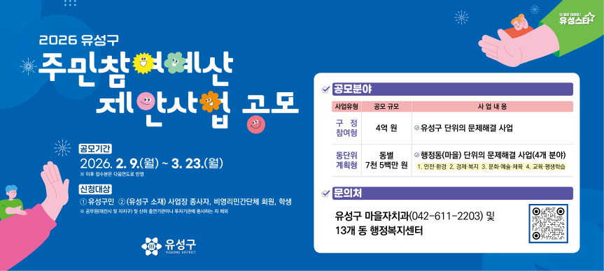 1. 공모기간 : 2026. 2. 9.(월) ~ 3. 23.(월)  * 이후 접수분은 다음연도로 반영
 2. 참여대상
  ❍ 유성구민(유성구에 주소를 두고 있는 사람)
  ❍ (유성구 소재) 사업장 종사자, 비영리민간단체 회원, 학생
    * 공무원(대전시와 자치구) 및 산하 출연기관이나 투자기관에 종사하는 자 제외
 3. 대상사업
  ❍ 규모 : 구정참여형 4억 원 / 동단위계획형 동별 7천5백만 원
  ❍ 내용 : 유성구민에게 필요한 모든 사업