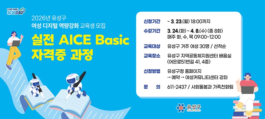 실전 『AICE Basic 자격증』 과정
 - 신청기간  ~ 3. 23.(월) 18:00까지
 - 수강기간  3. 24. ~ 4. 8.(총 8회)
             매주 화, 수, 목 09:00~12:00
 - 교육대상 유성구 거주 여성 30명 / 선착순
 - 교육장소 유성구 지역공동체지원센터 배움실
            (어은로51번길 41, 4층)
 - 신청방법 유성구청 홈페이지 -> 예약 -> 여성커뮤니티센터 강좌
 - 문    의 611-2437 / 사회돌봄과 가족친화팀