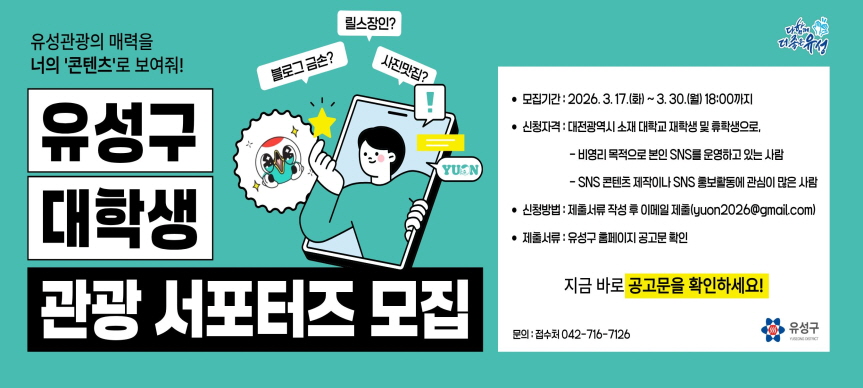 <유성구 대학생 관광 서포터즈 모집>
□ 모집기간 : 2026. 3. 17.(화) ~ 3. 30.(월) 18:00까지  
□ 신청자격 : 대전광역시 소재 대학교 재학생(휴학생 포함)
□ 활동기간 : 2026. 4. ~ 2026. 12.(9개월)
□ 활동내용 : 유온 브랜드 및 유성온천지구 관광 홍보 등