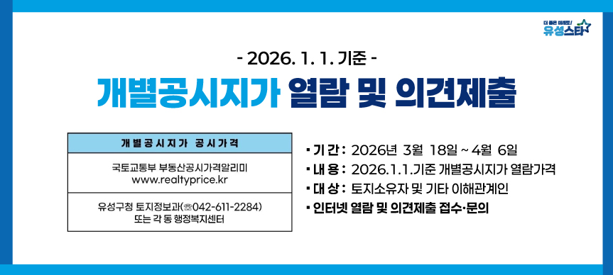 개별공시지가 열람 및 의견제출
기간:2026년 3월 18일~4월 6일
내용:2026.1.1.기준 개별공시지가 열람가격
대상:토지소유자 및 기타 이해관계인
인터넷 열람 및 의견제출 접수/문의
국토교통부 부동산공시가격알리미 https://www.realtyprice.kr/
유성구청 토지정보과(042-611-2284) 또는 각 동 행정복지센터