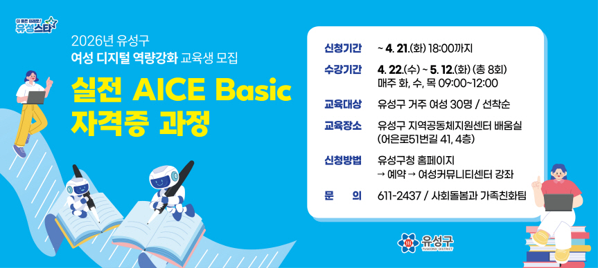 2026년 유성구 여성 디지털 역량강화 교육생 모집
실전 『AICE Basic 자격증』 과정
 - 신청기간  ~ 4. 21.(화) 18:00까지
 - 수강기간  4. 22.(수) ~ 5. 12.(화) (총 8회)
             매주 화, 수, 목 09:00~12:00
 - 교육대상 유성구 거주 여성 30명 / 선착순
 - 교육장소 유성구 지역공동체지원센터 배움실
            (어은로51번길 41, 4층)
 - 신청방법 유성구청 홈페이지 -> 예약 -> 여성커뮤니티센터 강좌
 - 문    의 611-2437 / 사회돌봄과 가족친화팀