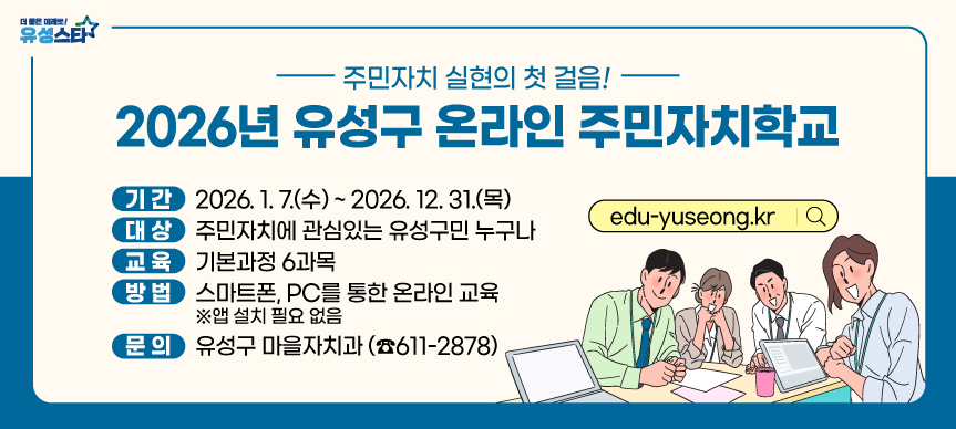 - 주민자치 실현의 첫 걸음 -
2026년 유성구 온라인 주민자치학교

 □교육기간 : 2026. 1. 7.(수) ~ 2026. 12. 31.(목)
 □교육대상 : 주민자치에 관심있는 유성구민 누구나
 □교육내용 : 주민자치 및 주민총회의 이해 등 기본과정(6과목)
 □교육방법 : 스마트폰, PC를 통한 온라인 교육(앱설치 필요 없음)

회원가입(로그인)
⇨
교육 수강
⇨
교육 이수
 • 교육사이트 접속, 회원가입
   (www.edu-yuseong.kr)
 • 교육과목 확인 및 수강
   (6과목/6시간)
 • 설문조사(교육만족도 등)  
 • 진도율 100% 이수완료 시,
   이수증 출력

 □교육과정 

연 번
교 육 내 용
강 사
1
주민자치 기본이해
이향수
(건국대학교 교수)
2
주민자치회 운영
강정모
(시민교육콘텐츠연구소 소장)
3
주민총회의 이해
복권승
(공동체세움 이사장)
4
마을계획 수립
민혁기
(온마을로 사회적협동조합 이사)
5
주민자치의 사례이해Ⅰ
(시민참여와 주민자치, 사례별 분류)
오양희
(시민교육콘텐츠연구소 전문위원)
6
주민자치의 사례이해 Ⅱ
(사례이해, 활동방향)
                           
 □문 의 처 : 유성구 마을자치과(☎611-2878)