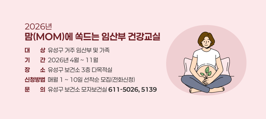 2026년 맘(MOM)에 쏙드는 임산부 건강교실
- 대상: 유성구 거주 임산부 및 가족
- 기간: 2026년 4월 ~ 11월
- 장소: 유성구 보건소 3층 다목적실
- 신청방법: 매월 1 ~ 10일 선착순 모집(전화신청)
- 문의: 유성구 보건소 모자보건실(611-5026, 5139)