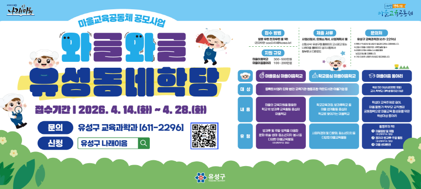 제목 : 나래이음 마을교육공동체 와글와글유성동네학당 공모사업 안내
링크url : 상동
시작일 : 2026.4.7. 종료일 : 2026.4.28
상세설명 
* 지원대상 : 관내 거주자 및 활동하는 비영리단체·법인·교육기관·협동조합
            작은도서관, 마을기업, 교사, 학생, 학부모, 일반주민 등 
* 사업내용 : 마을이음학교운영, 마을이음동아리운영
* 접수기간 : 2026. 4. 14.(화) ~ 4. 28.(화) 
* 접수방법 : 방문, 우편, 전재메일(soo0414@korea.kr) 중 택1
            방문접수는 토·일요일 제외
* 제출서류 : 사업신청서, 단체소개서, 사업계획서 등
* 신청서식 : 유성구청 홈페이지 고시공고 또는
            나래이음 홈페이지 공지사항에서 첨부문서 다운로드
* 문의처 : 유성구청 교육과학과(☏611-2296)