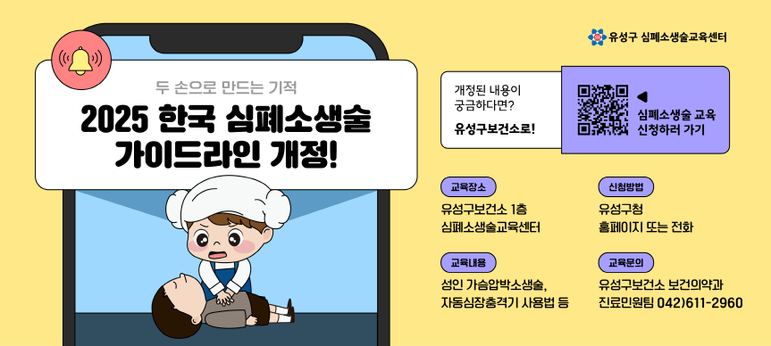 두 손으로 만드는 기적
2025 한국 심폐소생술 가이드라인 개정!

개정된 내용이 궁금하다면? 유성구보건소!

(교육장소) 유성구보건소 1층 심폐소생술교육센터
(신청방법) 유성구청홈페이지 또는 전화
(교육내용) 성인 가슴압박소생술, 자동심장충격기 사용법 등
(교육문의) 유성구보건소 보건의약과 진료민원팀(042)611-2960