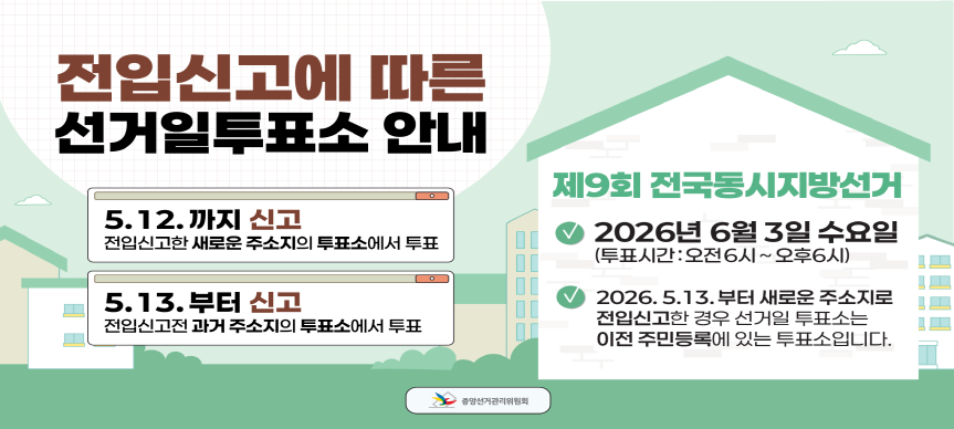 <전입신고에 따른 선거일투표소 안내>
5. 12.까지 신고: 전입신고한 새로운 주소지의 투표소에서 투표
5. 13.부터 신고: 전입신고전 과거주소지의 투표소에서 투표

<제9회 전국동시지방선거>
- 2026. 6. 3.(수) 오전 6시 ~ 오후 6시
- 2026. 5. 13.부터 새로운 주소지로 전입신고한 경우 선거일투표소는 이전 주민등록에 있는 투표소입니다.