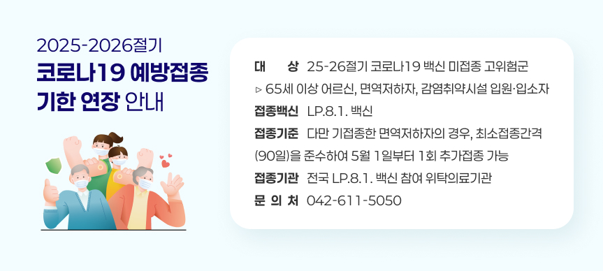 ○ 2025-2026절기 코로나19 예방접종 기한 연장 안내

 - (대    상) 25-26절기 코로나19 백신 미접종 고위험군 
               ▷ 65세 이상 어르신, 면역저하자, 감염취약시설 입원·입소자
 - (접종백신) LP.8.1. 백신
 - (접종기준) 다만 기접종한 면역저하자의 경우, 최소접종간격(90일)을 준수하여 
               5월 1일부터 1회 추가접종 가능 
 - (접종기관) 전국 LP.8.1. 백신 참여 위탁의료기관
 - (문 의 처) 042-611-5050