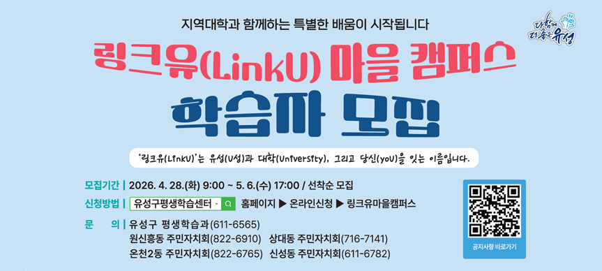 2026 링크유 마을캠퍼스 학습자 모집
동 주민자치회와 지역대학이 함께 하는 특별한 배움이 시작됩니다.
모집기간: 2026. 4. 28.(화) 9:00 ~ 5. 6.(수) 17:00
          <회원가입 후 수강신청 가능>
운영기간: 2026. 5. 11.(월) ~ 7. 1.(수) / 강좌 별 상이
운영대상: 유성구민 ※ 해당 동 거주 주민 우선 선정
신청방법: 유성구평생학습센터 홈페이지 내 온라인신청, 링크유마을
          캠퍼스 탭에서 신청 가능합니다.
문    의: 유성구 평생학습과(611-6565)
         원신흥동 주민자치회(822-6910) 상대동 주민자치회(716-7141)
         온천2동 주민자치회(822-6765) 신성동 주민자치회(611-6782)