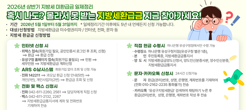 2026년 상반기 지방세 미환급금 일제정리
혹시 나도? 몰라서 못 받는 지방세환급금 지금 찾아가세요!
기간 2026년 5월 1일부터 5월 31일까지
일제정리기간 이후에도 5년 내 언제든지 신청 가능합니다.
대상 지방세환급금 미수령권리자
신청방법 인터넷, 전화, 문자 등

지방세 환급금 신청방법
 인터넷 신청시
 위택스 접속(회원가입 필요, 공인인증서 로그인 후 조회, 신청) ⟹ 환급 ⟹ 환급 신청
 유성구청 홈페이지 접속(회원가입 불필요) ⟹ 민원 ⟹ 세무민원 ⟹ 지방세환급금 계좌신청 
 ARS 수납시스템
 회원가입 없이 조회 및 신청 가능
 전화 142211 ⟹ 과오납 환급 신청 안내(5번) ⟹ 개인(1번), 개인사업자(2번)
   ⟹ 환급금 조회 및 신청
  전화 및 팩스 신청시
    전화 042-611-2260, 2561 ⟹ 담당자에게 직접 신청
    팩스 042-611-2132, 2267 ⟹ 지방세환급금통지서에 계좌 및 전화번호 기재하여 전송
   직접 현금 수령시 ※ 하나은행 유성구청점에서만 수령 가능 
   수령장소: 하나은행 유성구청지점(유성구청 별관 1층), 
   본    인: 주민등록증, 지방세환급금통지서
   양 도 시: 지방세환급금양도신청서, 양도인신분증사본, 양수인신분증, 
             지방세환급금통지서
   문자·카카오톡 신청시[24시간 신청가능]  
   문자 : 환급(관리)번호, 성명, 은행명, 계좌번호를 기재하여
          (전화 010-2162-2235 통화불가) 전송 
   카카오톡 : ‘유성구지방세환급’ 검색하여 채팅하기 누른 후 환급(관리)번호, 
              성명, 은행명, 계좌번호 작성 후 전송