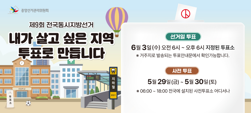 제9회 전국동시지방선거
내가 살고 싶은 지역 투표로 만듭니다.
- 선거일 투표 6. 3.(수) 06:00 ~ 18:00 / 지정된 투표소 
  ※ 거주지로 발송되는 투표안내문에서 확인가능합니다. 
- 사전투표 5. 29.(금) ~ 5. 30.(토) 06:00 ~ 18:00 / 전국에 설치된 사전투표소 어디서나