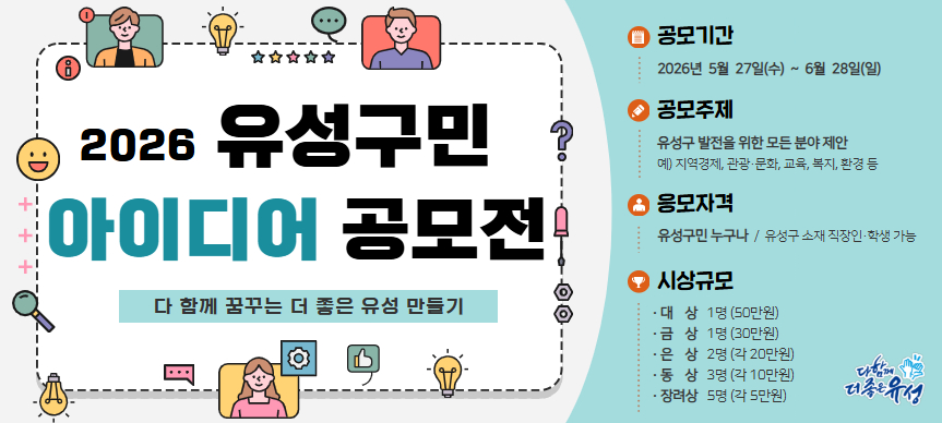 2026년 유성구민 아이디어 공모전
○ 공모기간 : 2026년 5월 27일(수) ~ 6월 28일(일)
○ 공모주제 : 유성구 발전을 위한 모든 분야
○ 응모자격 : 유성구민 / 유성구 소재 직장인·학생 가능
○ 시상규모 : 대상 1명(50만원), 금상 1명(30만원), 은상 2명(각 20만원),
              동상 3명(각 10만원), 장려상 5명(각 5만원)