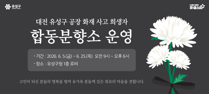 대전 유성구 공장 화재 사고 희생자 합동분향소 운영
- 기간 : 2026. 6. 5.(금)~6.25.(목) 오전9시~오후6시
- 장소 : 유성구청 1층 로비

고인이 되신 분들의 명복을 빌며 유가족 분들께 깊은 위로의 마음을 전합니다.