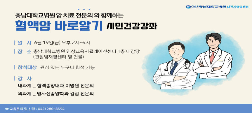 충남대학교병원 대전지역암센터에서 암치료 전문의와 함께하는 시민 건강강좌를 개최합니다.

[혈액암 바로알기 시민건강강좌] 
▪일    시 : 2026. 6 .19.(금) 14:00 ~ 16:00
▪장    소 : 충남대학교 임상교육시뮬레이션센터 1층 대강당
▪대 상 자 : 대전시민 누구나
▪내    용 : 혈액암 바로알기
▪강 사 진 : 충남대학교병원 혈액종양내과 전문의 이명원
            충남대학교병원 방사선종양학과 전문의 김섭