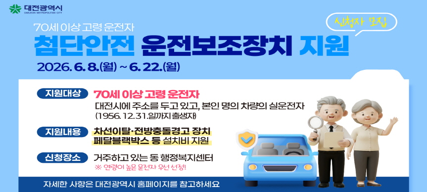 고령운전자의 교통사고 예방 및 감소를 위해 ‘고령운전자 첨단안전운전보조장치 지원사업’ 지원자를 모집합니다. 많은 관심과 참여 바랍니다!

✅ 고령운전자 첨단안전운전보조장치 지원사업
▪ 지원대상 : 70세 이상 고령운전자(1956.12.31.까지 출생자)
▪ 지원내용 : 차선이탈․전방충돌경고 장치, 페달블랙박스 등 설치 지원
▪ 접수기간 : 2026. 6. 8.(월) ~ 2026. 6. 22.(월)
▪ 접수장소 : 거주하는 동 행정복지센터(본인 방문 접수)
