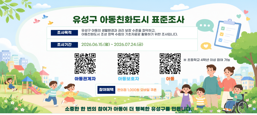 유성구 아동친화도시 표준조사
조사목적: 유성구 아동의 생활환경과 권리 보장 수준을 파악하고, 아동친화도시 조성 정책 수립의 기초자료로 활용하기 위한 조사입니다. 
조사기간: 2026년 6월 15일부터 2026년 7월 24일까지
참여방법: 포스터 내 QR코드 접속
참여혜택: 편의점 1,000원 모바일 쿠폰