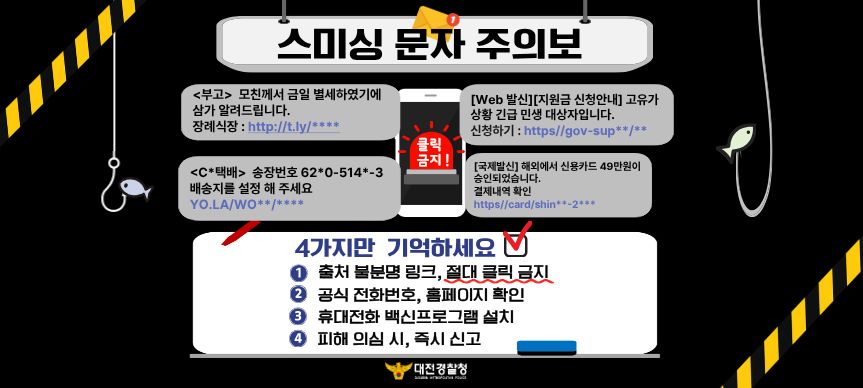 스미싱 문자주의보
4가지만 기억하세요.
1. 출처 불분명 링크, 절대 클릭 금지
2. 공식 전화번호, 홈페이지 확인
3. 휴대전화 백신프로그램 설치
4. 피해의심 시, 즉시 신고