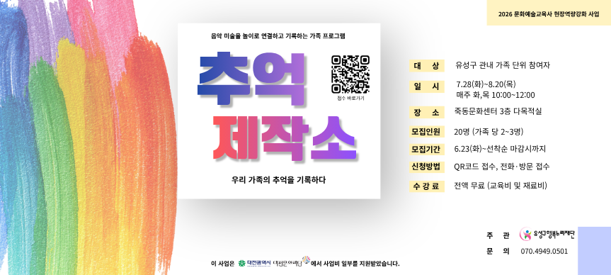 음악 미술을 놀이로 연결하고 기록하는 가족 프로그램 “추억제작소”
대상: 유성구 관내 가족 단위 참여자
일시: 2026. 7. 28.(화) ∼ 8. 20.(목) / 매주 화, 목 10:00 ∼ 12:00
장소: 죽동문화센터 3층 다목적실
모집인원: 20명(가족 당 2 ∼ 3명)
모집기간: 6.23(화) ∼ 선착순 마감시 까지
신청방법: QR코드 접수, 전화·방문 접수
수강료: 전액 무료 (교육비 및 재료비)
주관: 유성구행복누리재단 문화부
문의: 070-4949-0501