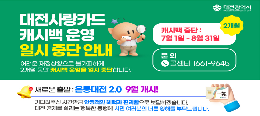대전시 재정 여건 악화로 인해 현재 운영 중인 ‘대전사랑카드’의 지역화폐 캐시백 지급을 부득이하게 한시적으로 중단하게 되었으며,
9월부터는 ‘온통대전 2.0’을 통해 더욱 안정적인 캐시백 혜택을 제공할 예정임을 함께 안내해드립니다.

 □ 중단 일자 : 2026. 7. 1. ~ 8. 31.(2개월)
 □ 관련문의 :　대전사랑카드 콜센터(1661-9645)