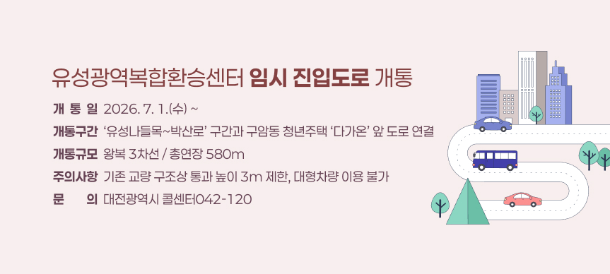 유성광역복합환승센터 임시 진입도로 개통
개  통  일  2026. 7. 1.(수) ~
개통구간  ‘유성나들목~박산로’ 구간과 구암동 청년주택 ‘다가온’ 앞 도로 연결
개통규모  왕복 3차선 / 총연장 580m
주의사항  기존 교량 구조상 통과 높이 3m 제한, 대형차량 이용 불가
문문의의  대전광역시 콜센터042-120
