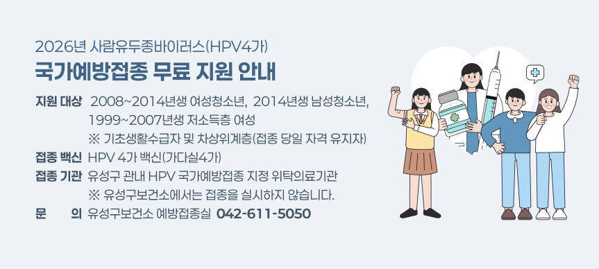 2026년 사람유두종바이러스(HPV4가)
국가예방접종 무료 지원 안내
지원 대상   2008~2014년생 여성청소년,  2014년생 남성청소년,
                   1999~2007년생 저소득층 여성
                   ※ 기초생활수급자 및 차상위계층(접종 당일 자격 유지자)
접종 백신  HPV 4가 백신(가다실4가)
접종 기관  유성구 관내 HPV 국가예방접종 지정 위탁의료기관
                   ※ 유성구보건소에서는 접종을 실시하지 않습니다.
문문 의의  유성구보건소 예방접종실  042-611-5050