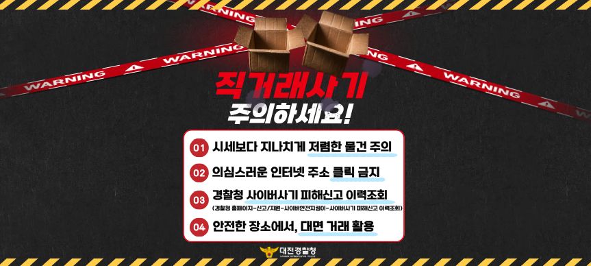 직거래사기 주의하세요
1. 시세보다 지나치게 저렴한 물건 주의
2. 의심스러운 인터넷 주소 클릭 금지
3. 경찰청 사이버사기 피해신고 이력조회
4. 안전한 장소에서, 대면거래 활용