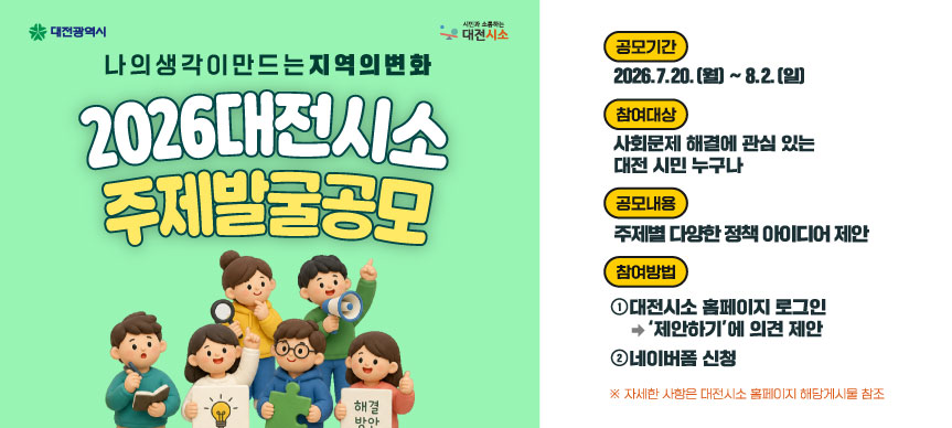 2026 대전시소 주제발굴 공모

○ 공 모 명: 2026 대전시소 주제발굴 공모
○ 공모기간: 2026. 7. 20.(월) ~ 2026. 8. 2.(일)
○ 참여대상: 사회문제 해결에 관심 있는 대전시민 누구나 
○ 공모내용: 시민 관심도가 높은 주제에 대한 다양한 정책 아이디어 제안