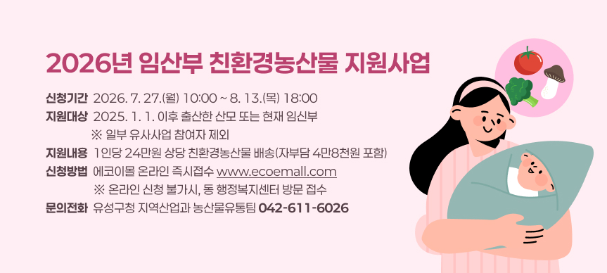 2026년 임산부 친환경농산물 지원사업
신청기간  2026. 7. 27.(월) 10:00 ~ 8. 13.(목) 18:00
지원대상  2025. 1. 1. 이후 출산한 산모 또는 현재 임신부
                 ※ 일부 유사사업 참여자 제외
지원내용  1인당 24만원 상당 친환경농산물 배송(자부담 4만8천원 포함)
신청방법  에코이몰 온라인 즉시접수 www.ecoemall.com
                  ※ 온라인 신청 불가시, 동 행정복지센터 방문 접수
문의전화  유성구청 지역산업과 농산물유통팀 042-611-6026