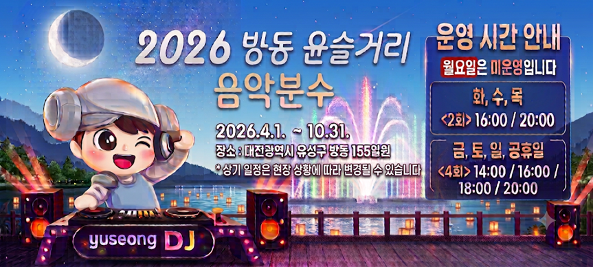 「2026년 방동 윤슬거리 음악분수 운영」을 개시합니다.
 ○ 위치 : 유성구 방동 155번지 일원(방동 윤슬거리 관람광장 앞)
 ○ 운영기간 : 2026. 4. 1.(수) ~ 10. 31.(토)
 ○ 운영시간
  - 화, 수, 목(2회) : 16시, 20시
  - 금, 토, 일, 공휴일(4회) : 14시, 16시, 18시, 20시
   ※ 단, 상기 일정은 상황에 따라 변경될 수 있음 / 월요일 미운영