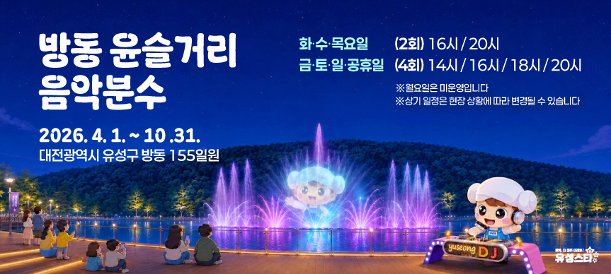 「2026년 방동 윤슬거리 음악분수 운영」을 개시합니다.
 ○ 위치 : 유성구 방동 155번지 일원(방동 윤슬거리 관람광장 앞)
 ○ 운영기간 : 2026. 4. 1.(수) ~ 10. 31.(토)
 ○ 운영시간
  - 화, 수, 목(2회) : 16시, 20시
  - 금, 토, 일, 공휴일(4회) : 14시, 16시, 18시, 20시
   ※ 단, 상기 일정은 상황에 따라 변경될 수 있음 / 월요일 미운영