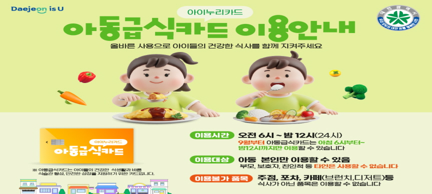 <아동급식카드 이용안내>
아동급식카드는 아이들의 건강한 식생활과 바른 식습관 형성, 안전한 성장을 지원하기 위한 카드입니다. 올바른 사용으로 아이들의 건강한 식사를 함께 지켜주세요.
- 이용시간 : 오전6시~밤12시(9월부터 아동급식카드는 아침6시부터 밤12시까지만 이용할 수 있습니다)
- 이용대상 : 아동 본인만 이용할 수 있으며, 부모·보호자·친인척 등 타인은 사용할 수 없습니다.
- 이용불가 품목 : 주점, 포차, 카페 등 식사가 아닌 품목은 이용할 수 없습니다.