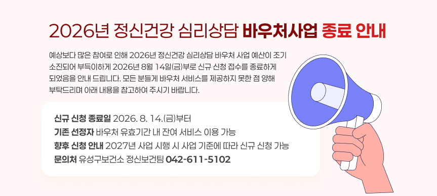 2026년 정신건강 심리상담 바우처 사업 종료 안내
내용: 예상보다 많은 참여로 인해 2026년 정신건강 심리상담 바우처 사업 예산이 조기 소진되어 부득이하게 2026년 8월 14일(금)부로 신규 신청 접수를 종료하게 되었음을 안내 드립니다. 모든 분들게 바우처 서비스를 제공하지 못한 점 양해 부탁드리며 아래 내용을 참고하여 주시기 바랍니다.

○ 신규 신청 종료일: 2026. 8. 14.(금)부터
○ 기존 선정자: 바우처 유효기간 내 잔여 서비스 이용 가능
○ 향후 신청 안내: 2027년 사업 시행 시 사업 기준에 따라 신규 신청 가능
○ 문의처: 유성구보건소 정신보건팀(☎042-611-5102)