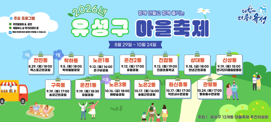 2026년 함께 만들고 함께 즐기는 유성구 마을축제
마을축제 일정 2026. 8. 29. ~ 10. 24.
주요프로그램 : 주민발표회, 공연, 체험부스, 먹거리장터 등
동별 여건에 따라 일정이 변경될 수 있습니다.
전민동 8.29.(토) 18:00 엑스포근린공원
학하동 9.5.(토) 18:00 학하별밭광장
노은1동 9.12.(토) 16:00 은구비공원 
온천2동 9.12.(토) 17:00 유림공원
진잠동 9.12.(토) 19:00 진잠초등학교
상대동 9.18.(금) 18:00 천년근린공원 
신성동 9.19.(토) 15:00 연구단지종합운동장
구즉동 9.19.(토) 17:00 송강근린공원
온천1동 9.19.(토) 18:30 유림공원
노은3동 10.16.(금) 18:00 해랑숲공원
노은2동 10.17.(토) 16:00 송림근린공원
원신흥동 10.17.(토) 17:30 작은내수변공원
관평동 10.24.(토) 17:00 동화울수변공원 
주최 유성구 13개동 마을축제 추진위원회