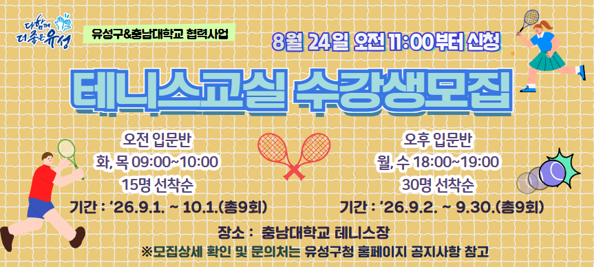 2026년 하반기 구민건강 스포츠교실(기초테니스강좌) 수강생 모집
 모집기간 : 2026. 8. 24. 11:00 ~ 선착순 마감시까지 
 수강기간 : 2026. 9. 1. ~ 10. 1.(총 9회) 오전반 15명
            2026. 9. 2. ~ 9. 30.(총 9회) 오후반 30명
           오전반 화·목 09:00 ~ 10:00 / 오후반 월·수 18:00~ 19:00
 장    소 : 충남대학교 테니스장
 문    의 : hohobrot@naver.com